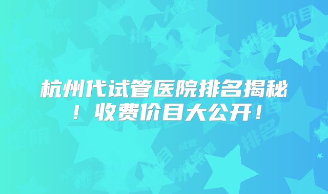 杭州代试管医院排名揭秘！收费价目大公开！