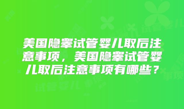 美国隐睾试管婴儿取后注意事项，美国隐睾试管婴儿取后注意事项有哪些？