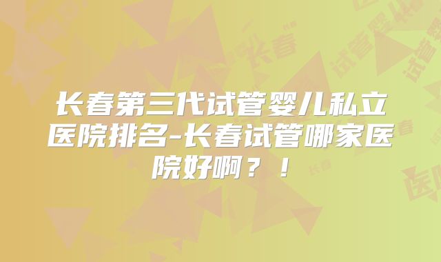 长春第三代试管婴儿私立医院排名-长春试管哪家医院好啊?!