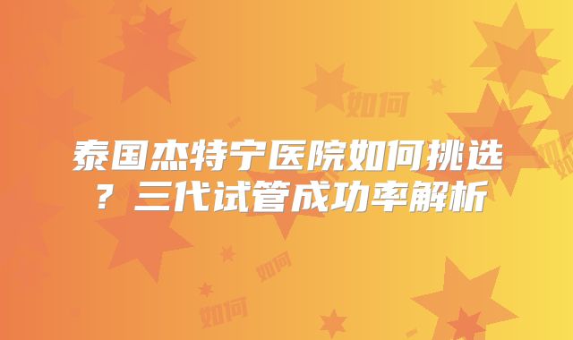 泰国杰特宁医院如何挑选?三代试管成功率解析