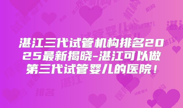 湛江三代试管机构排名2025最新揭晓-湛江可以做第三代试管婴儿的医院!