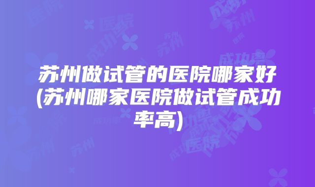 苏州做试管的医院哪家好(苏州哪家医院做试管成功率高)