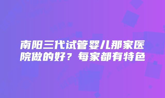 南阳三代试管婴儿那家医院做的好？每家都有特色