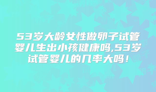 53岁大龄女性做卵子试管婴儿生出小孩健康吗,53岁试管婴儿的几率大吗！
