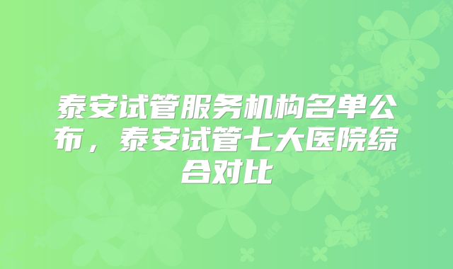 泰安试管服务机构名单公布，泰安试管七大医院综合对比