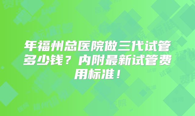年福州总医院做三代试管多少钱?内附最新试管费用标准!