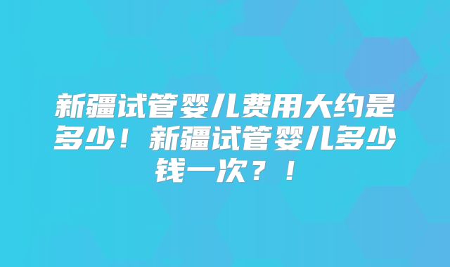 新疆试管婴儿费用大约是多少！新疆试管婴儿多少钱一次？！