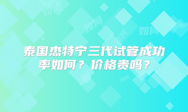 泰国杰特宁三代试管成功率如何？价格贵吗？