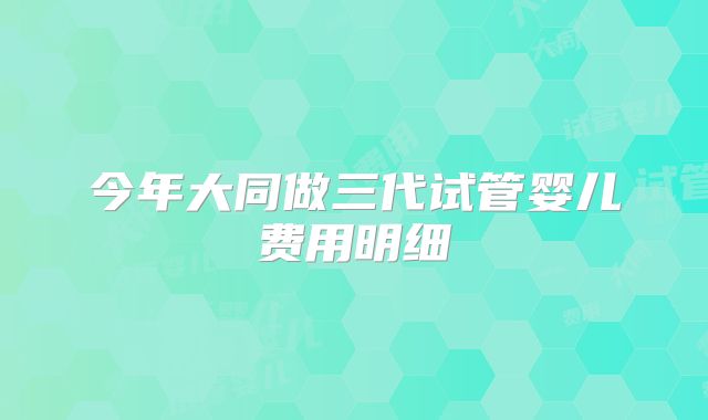 今年大同做三代试管婴儿费用明细