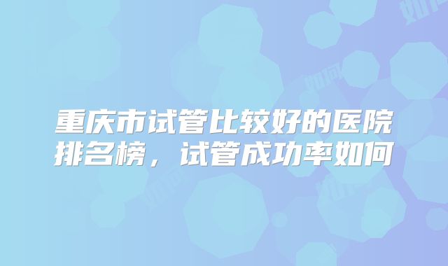 重庆市试管比较好的医院排名榜，试管成功率如何