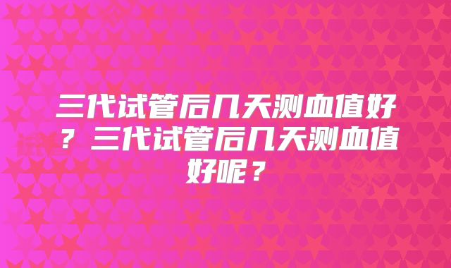 三代试管后几天测血值好？三代试管后几天测血值好呢？