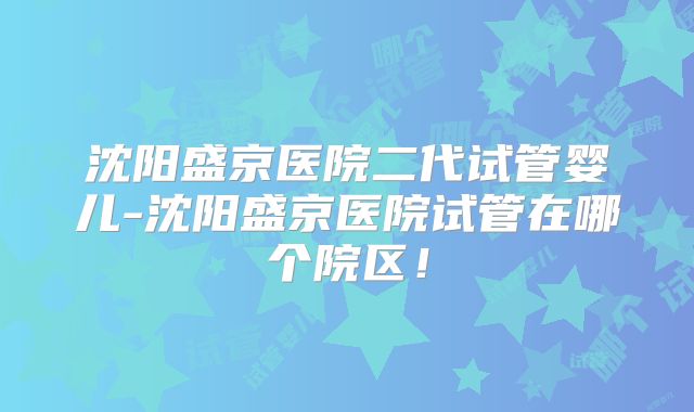 沈阳盛京医院二代试管婴儿-沈阳盛京医院试管在哪个院区！