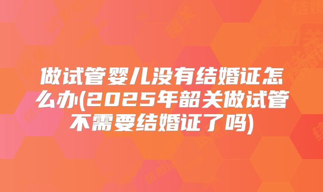 做试管婴儿没有结婚证怎么办(2025年韶关做试管不需要结婚证了吗)