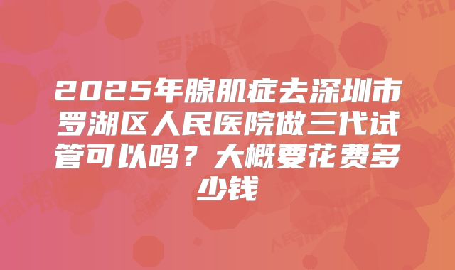 2025年腺肌症去深圳市罗湖区人民医院做三代试管可以吗?大概要花费多少钱