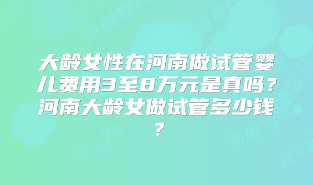 大龄女性在河南做试管婴儿费用3至8万元是真吗？河南大龄女做试管多少钱？