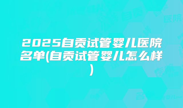 2025自贡试管婴儿医院名单(自贡试管婴儿怎么样)