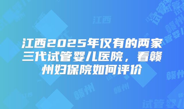 江西2025年仅有的两家三代试管婴儿医院,看赣州妇保院如何评价