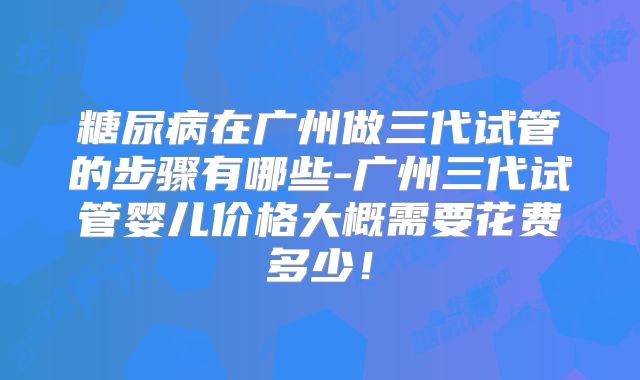 糖尿病在广州做三代试管的步骤有哪些-广州三代试管婴儿价格大概需要花费多少！