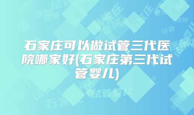 石家庄可以做试管三代医院哪家好(石家庄第三代试管婴儿)