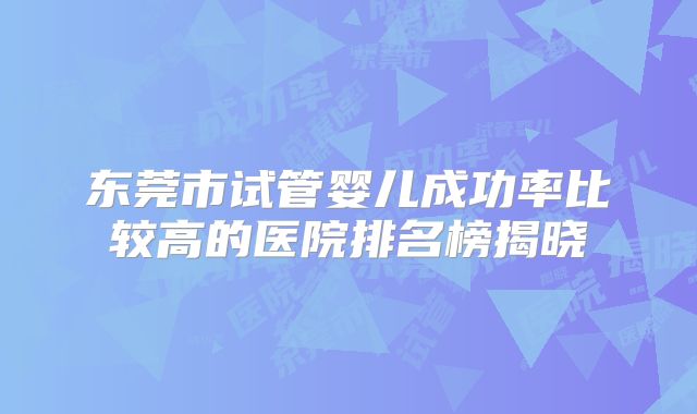 东莞市试管婴儿成功率比较高的医院排名榜揭晓