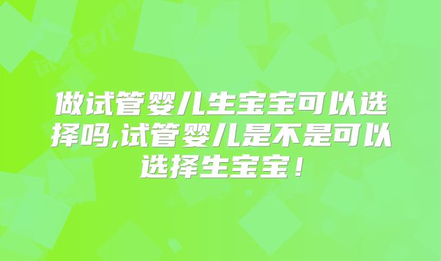 做试管婴儿生宝宝可以选择吗,试管婴儿是不是可以选择生宝宝！