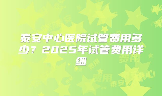 泰安中心医院试管费用多少?2025年试管费用详细
