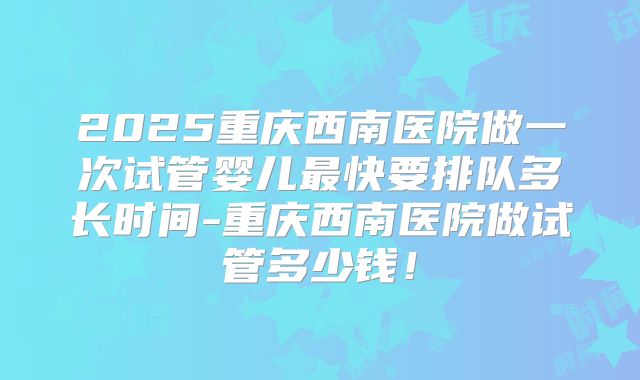 2025重庆西南医院做一次试管婴儿最快要排队多长时间-重庆西南医院做试管多少钱！
