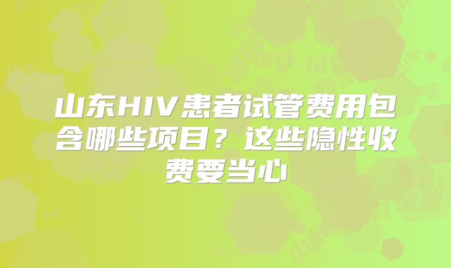 山东HIV患者试管费用包含哪些项目?这些隐性收费要当心