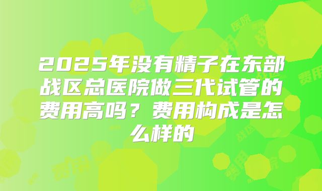 2025年没有精子在东部战区总医院做三代试管的费用高吗？费用构成是怎么样的