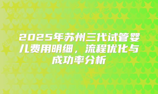 2025年苏州三代试管婴儿费用明细，流程优化与成功率分析