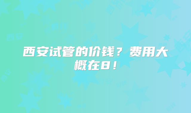 西安试管的价钱?费用大概在8!