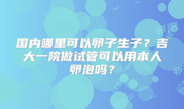 国内哪里可以卵子生子？吉大一院做试管可以用本人卵泡吗？