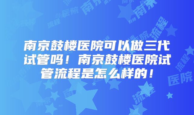 南京鼓楼医院可以做三代试管吗!南京鼓楼医院试管流程是怎么样的!