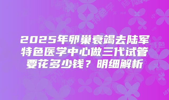 2025年卵巢衰竭去陆军特色医学中心做三代试管要花多少钱?明细解析