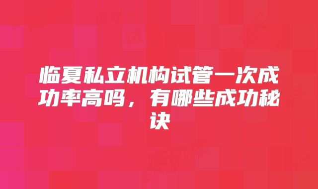 临夏私立机构试管一次成功率高吗,有哪些成功秘诀