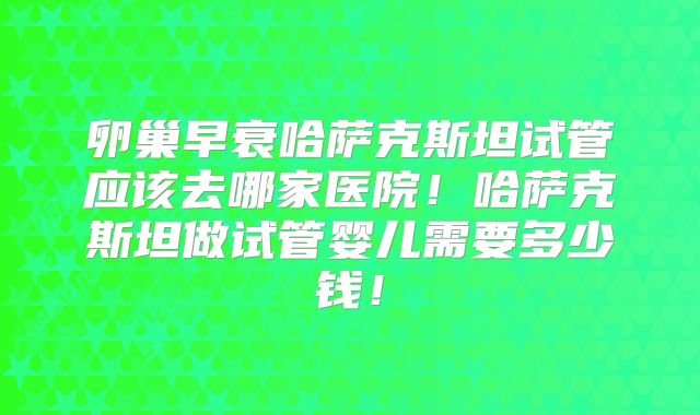 卵巢早衰哈萨克斯坦试管应该去哪家医院！哈萨克斯坦做试管婴儿需要多少钱！