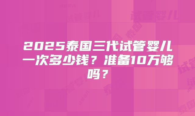 2025泰国三代试管婴儿一次多少钱?准备10万够吗?