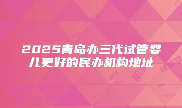 2025青岛办三代试管婴儿更好的民办机构地址