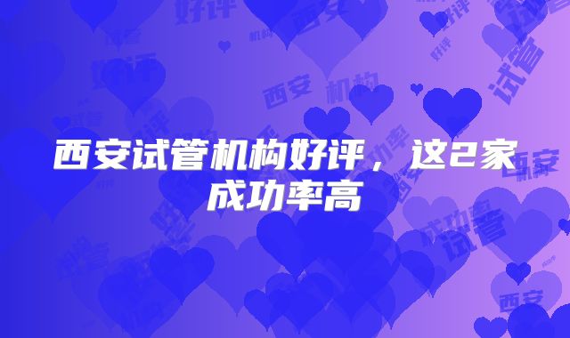 西安试管机构好评，这2家成功率高