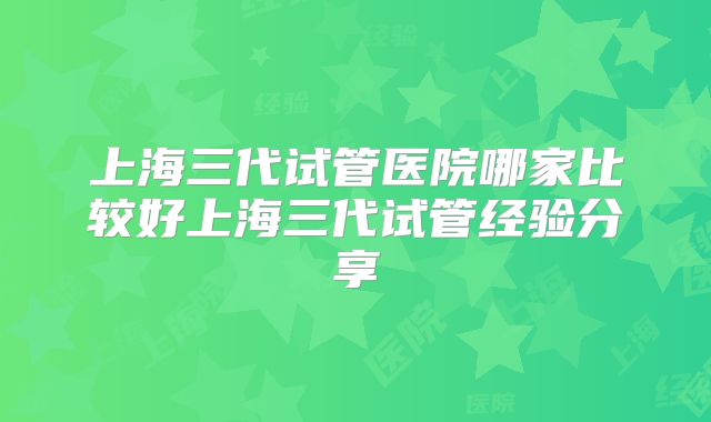 上海三代试管医院哪家比较好上海三代试管经验分享