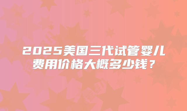 2025美国三代试管婴儿费用价格大概多少钱?