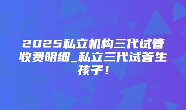 2025私立机构三代试管收费明细_私立三代试管生孩子！