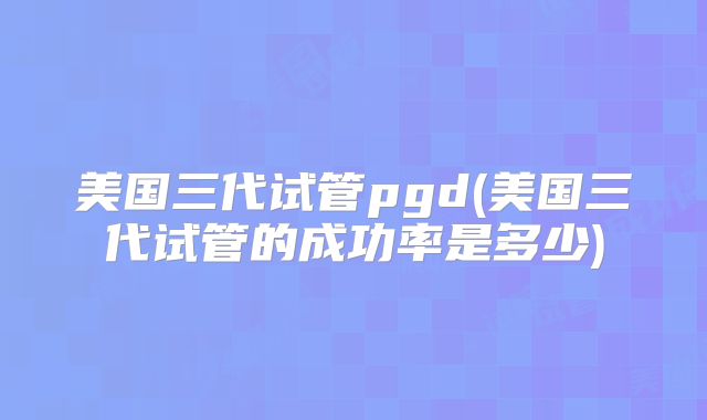 美国三代试管pgd(美国三代试管的成功率是多少)