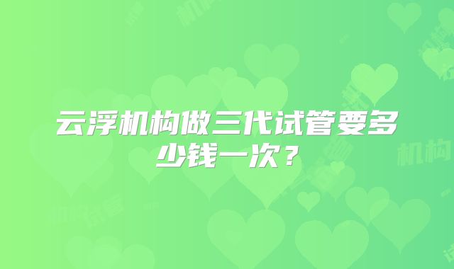 云浮机构做三代试管要多少钱一次？