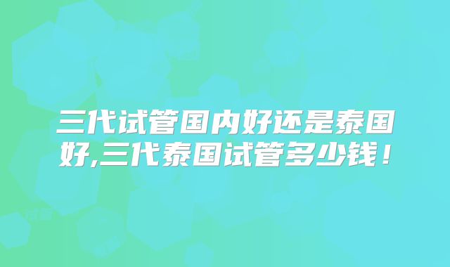 三代试管国内好还是泰国好,三代泰国试管多少钱!