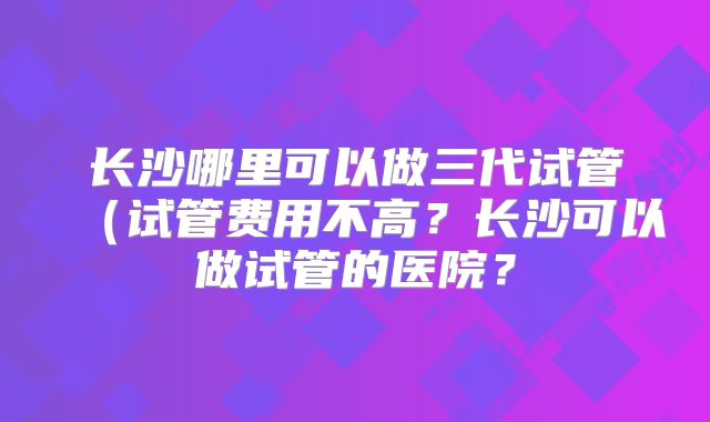 长沙哪里可以做三代试管(试管费用不高?长沙可以做试管的医院?