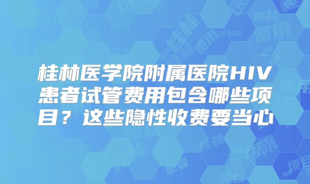 桂林医学院附属医院HIV患者试管费用包含哪些项目?这些隐性收费要当心