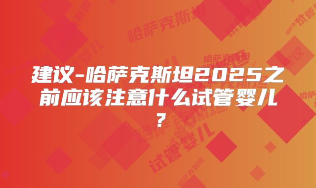 建议-哈萨克斯坦2025之前应该注意什么试管婴儿？