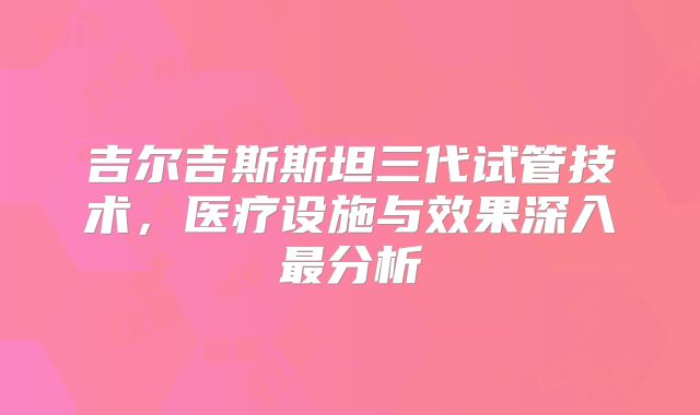 吉尔吉斯斯坦三代试管技术，医疗设施与效果深入最分析