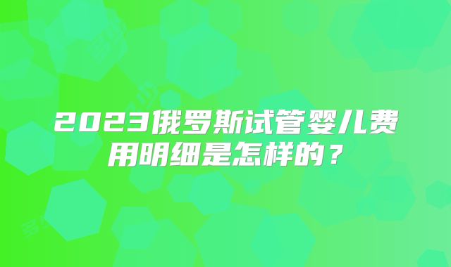2023俄罗斯试管婴儿费用明细是怎样的？